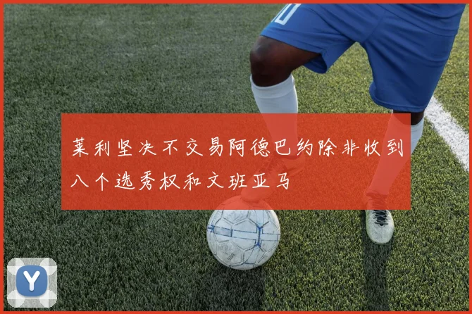 莱利坚决不交易阿德巴约除非收到八个选秀权和文班亚马