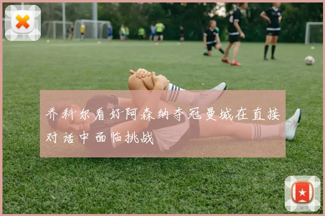 乔科尔看好阿森纳夺冠曼城在直接对话中面临挑战