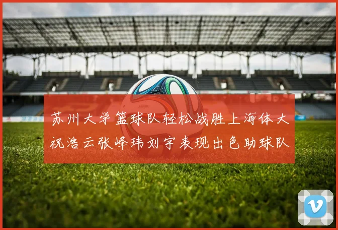 苏州大学篮球队轻松战胜上海体大祝浩云张峰玮刘宇表现出色助球队获胜