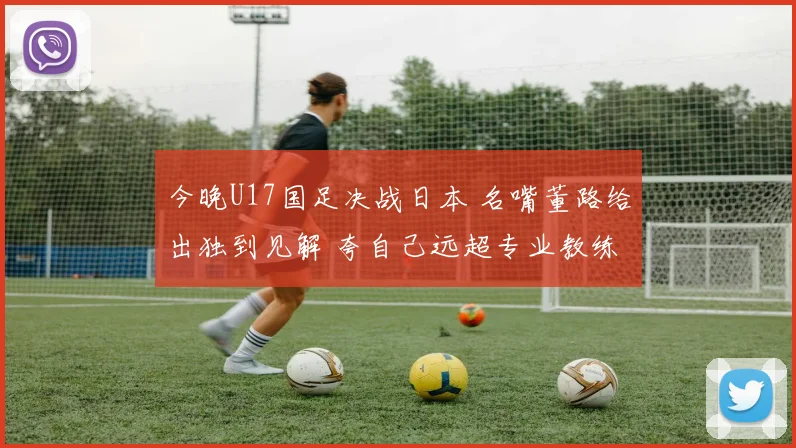 今晚U17国足决战日本 名嘴董路给出独到见解 夸自己远超专业教练