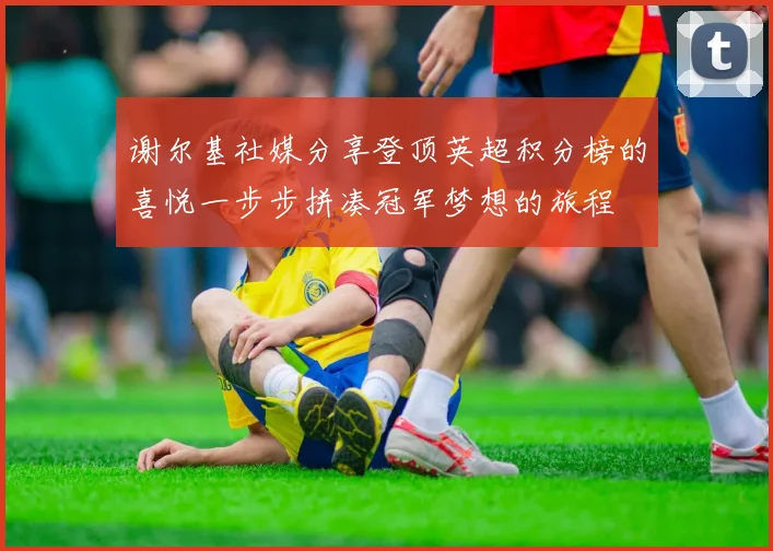 谢尔基社媒分享登顶英超积分榜的喜悦一步步拼凑冠军梦想的旅程