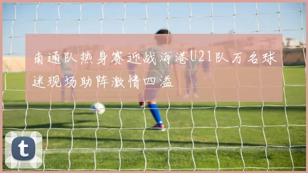 南通队热身赛迎战海港U21队万名球迷现场助阵激情四溢
