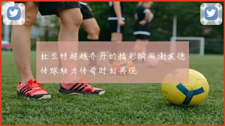 杜兰特超越乔丹的精彩瞬间谢泼德传球助力传奇时刻再现