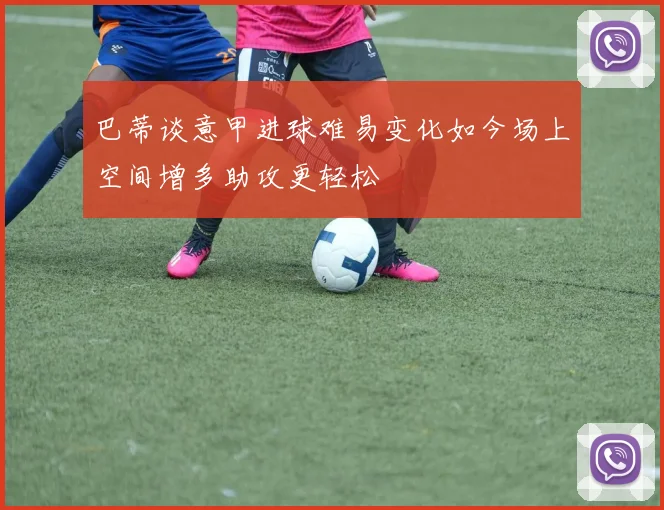 巴蒂谈意甲进球难易变化如今场上空间增多助攻更轻松