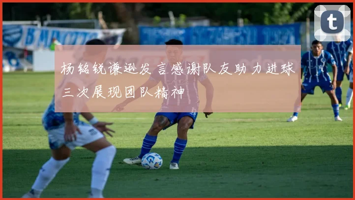 杨铭锐谦逊发言感谢队友助力进球三次展现团队精神