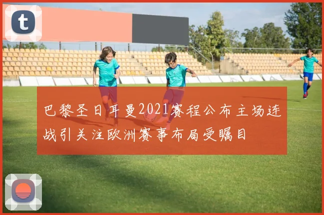 巴黎圣日耳曼2021赛程公布主场连战引关注欧洲赛事布局受瞩目