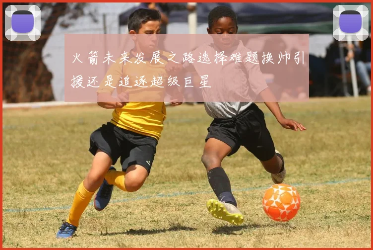 火箭未来发展之路选择难题换帅引援还是追逐超级巨星