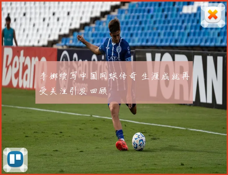 李娜续写中国网球传奇 生涯成就再受关注引发回顾