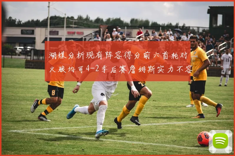 湖媒分析现有阵容得分前六首轮对火狼均可4-2季后赛詹姆斯实力不容小觑