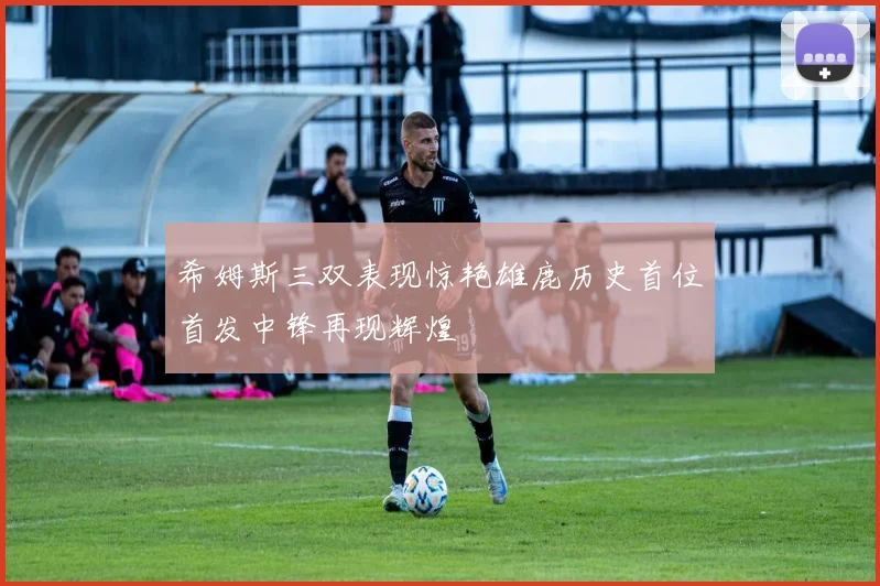 希姆斯三双表现惊艳雄鹿历史首位首发中锋再现辉煌