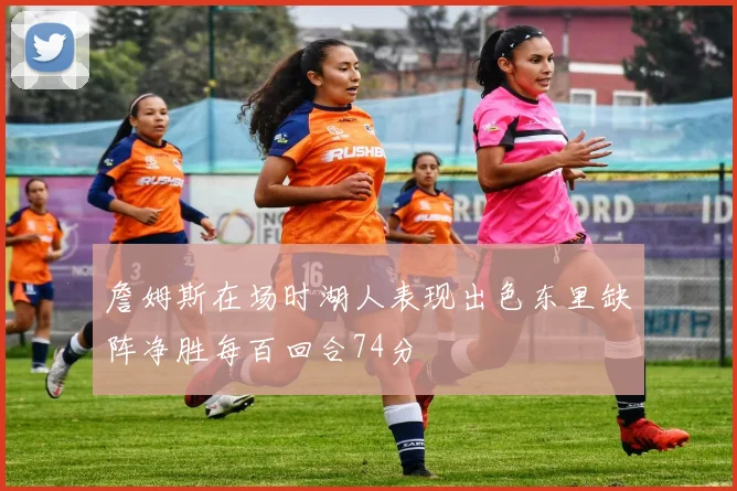 詹姆斯在场时湖人表现出色东里缺阵净胜每百回合74分